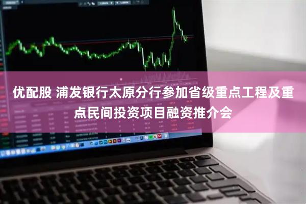 优配股 浦发银行太原分行参加省级重点工程及重点民间投资项目融资推介会
