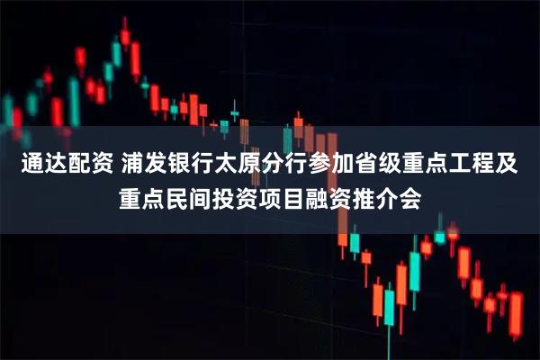 通达配资 浦发银行太原分行参加省级重点工程及重点民间投资项目融资推介会