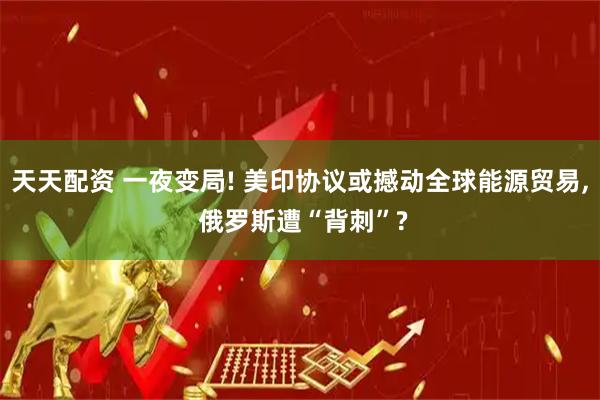 天天配资 一夜变局! 美印协议或撼动全球能源贸易, 俄罗斯遭“背刺”?