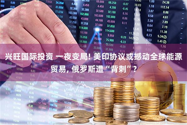兴旺国际投资 一夜变局! 美印协议或撼动全球能源贸易, 俄罗斯遭“背刺”?