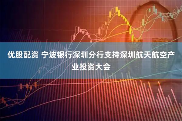 优股配资 宁波银行深圳分行支持深圳航天航空产业投资大会