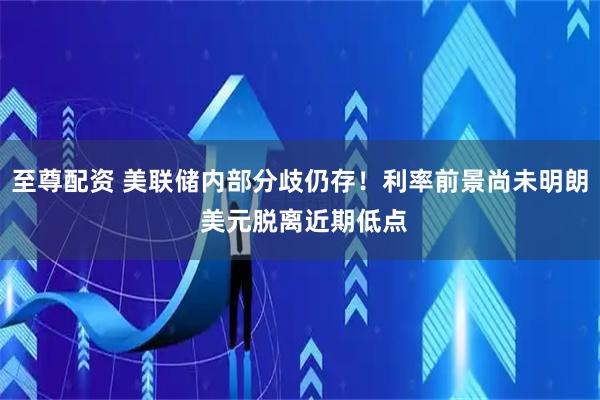 至尊配资 美联储内部分歧仍存！利率前景尚未明朗 美元脱离近期低点
