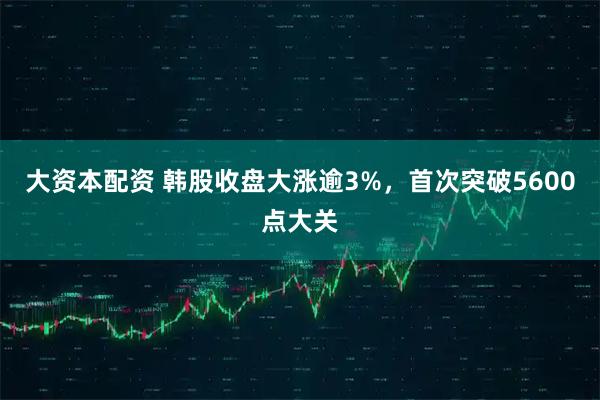 大资本配资 韩股收盘大涨逾3%，首次突破5600点大关